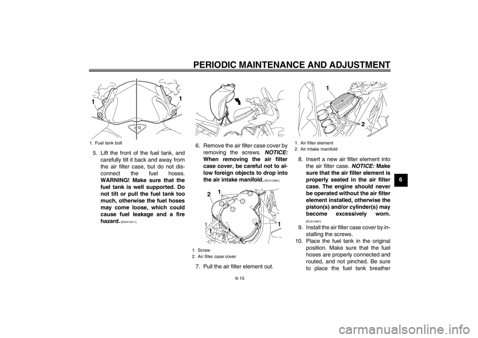 YAMAHA FZ1 S 2012  Owners Manual PERIODIC MAINTENANCE AND ADJUSTMENT
6-15
6
5. Lift the front of the fuel tank, and
carefully tilt it back and away from
the air filter case, but do not dis-
connect the fuel hoses.
WARNING! Make sure 