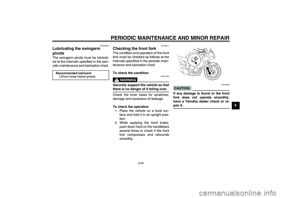 YAMAHA FZ6 S 2005 Owners Manual PERIODIC MAINTENANCE AND MINOR REPAIR
6-25
6
EAUM1650
Lubricating the swingarm
pivots The swingarm pivots must be lubricat-
ed at the intervals specified in the peri-
odic maintenance and lubrication YAMAHA FZ6 S 2005 Owners Manual PERIODIC MAINTENANCE AND MINOR REPAIR
6-25
6
EAUM1650
Lubricating the swingarm
pivots The swingarm pivots must be lubricat-
ed at the intervals specified in the peri-
odic maintenance and lubrication