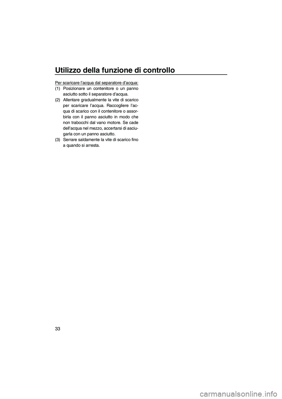 YAMAHA FZS 2013  Manuale duso (in Italian) Utilizzo della funzione di controllo
33
Per scaricare l’acqua dal separatore d’acqua:
(1) Posizionare un contenitore o un pannoasciutto sotto il separatore d’acqua.
(2) Allentare gradualmente la