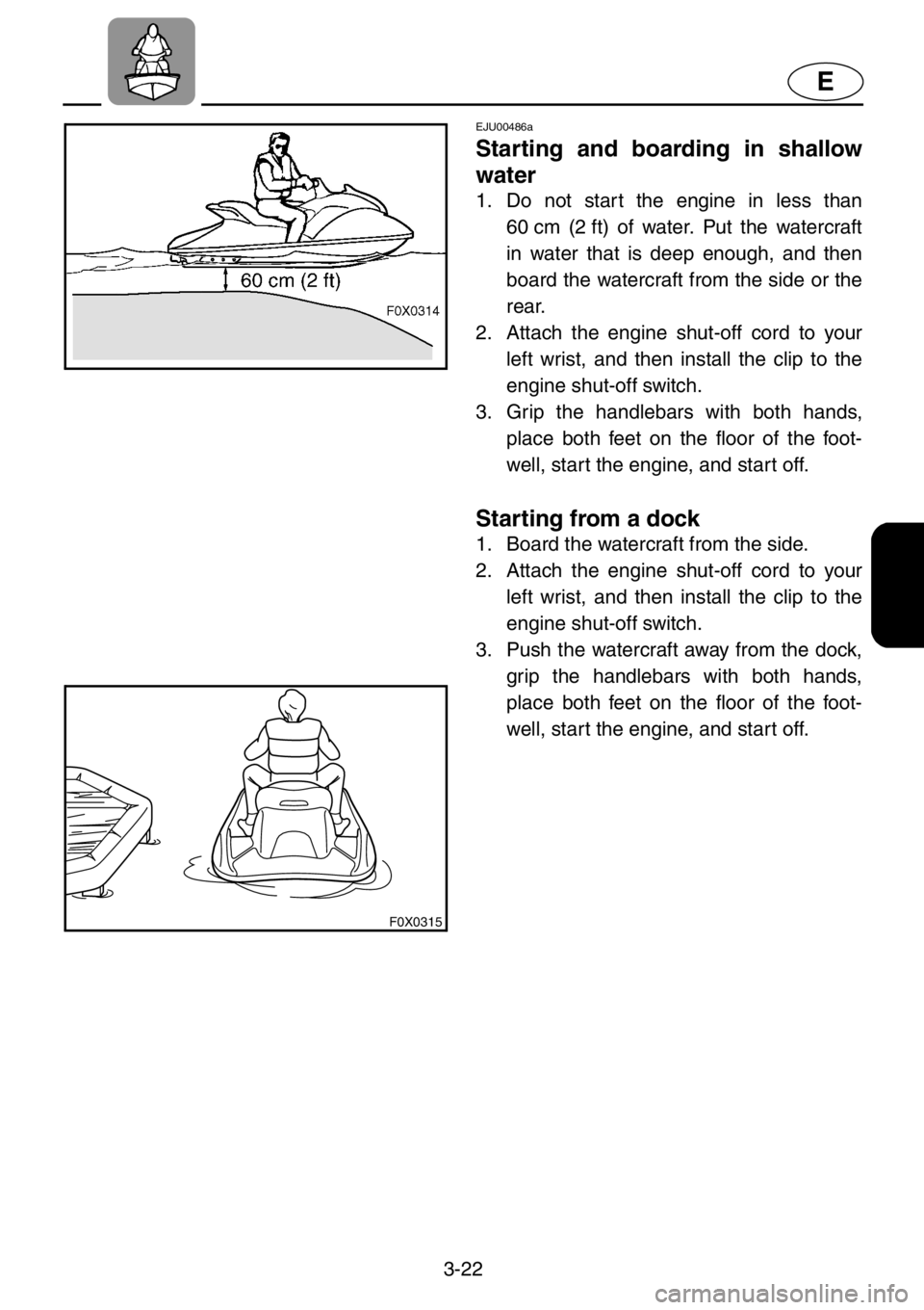 YAMAHA GP1200 2001  Owners Manual 3-22
E
F0X0315
EJU00486a
Starting and boarding in shallow
water
1. Do not start the engine in less than
60 cm (2 ft) of water. Put the watercraft
in water that is deep enough, and then
board the water
