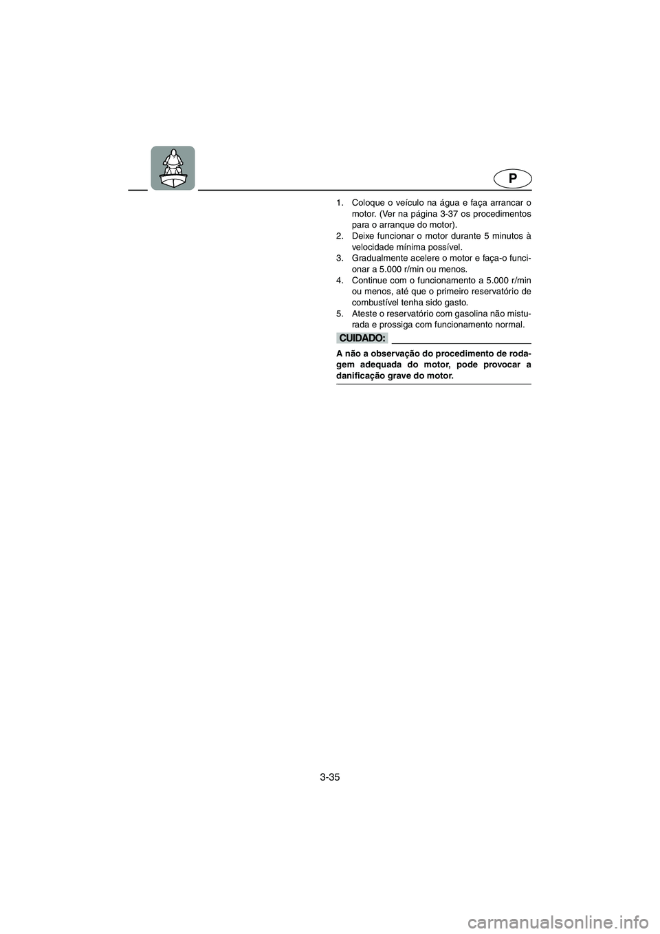 YAMAHA GP1300R 2005  Manuale duso (in Italian) 3-35
P
1. Coloque o veículo na água e faça arrancar o
motor. (Ver na página 3-37 os procedimentos
para o arranque do motor). 
2. Deixe funcionar o motor durante 5 minutos à
velocidade mínima pos