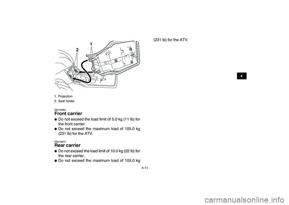 YAMAHA GRIZZLY 125 2010  Owners Manual  
4-11 
1
2
34
5
6
7
8
9
10
11
 
EBU18962 
Front carrier  
 
Do not exceed the load limit of 5.0 kg (11 lb) for
the front carrier. 
 
Do not exceed the maximum load of 105.0 kg
(231 lb) for the ATV.