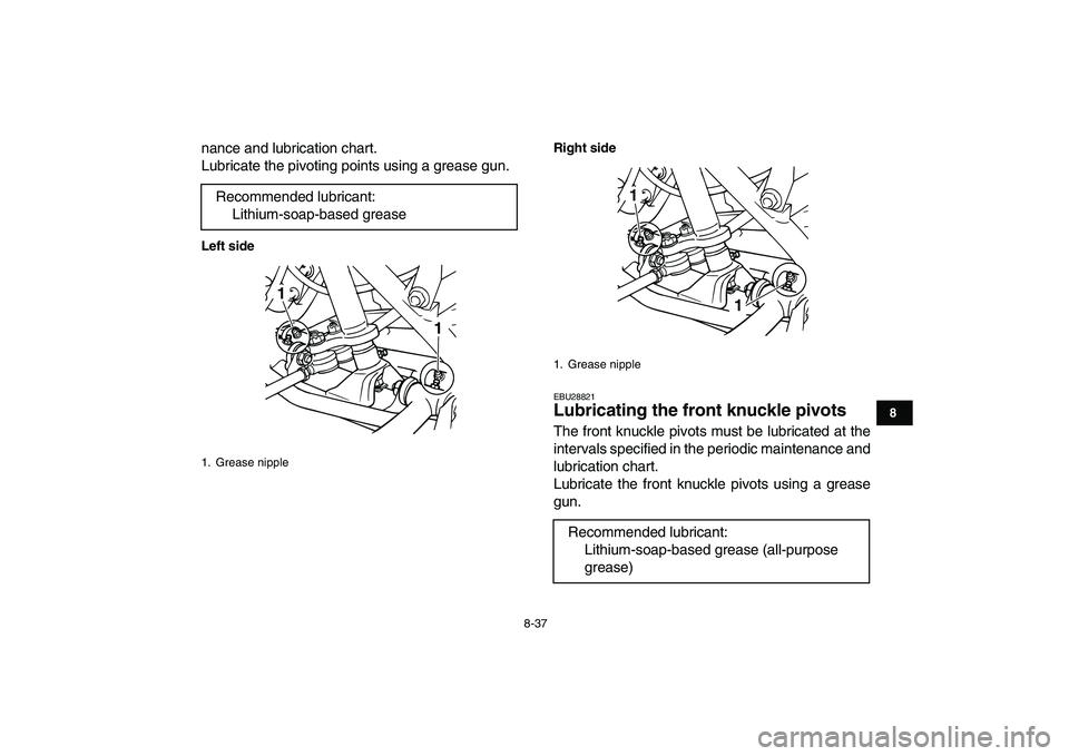 YAMAHA GRIZZLY 125 2009  Owners Manual  
8-37 
1
2
3
4
5
6
78
9
10
11
 
nance and lubrication chart.
Lubricate the pivoting points using a grease gun. 
Left sideRight side 
EBU28821 
Lubricating the front knuckle pivots  
The front knuckle