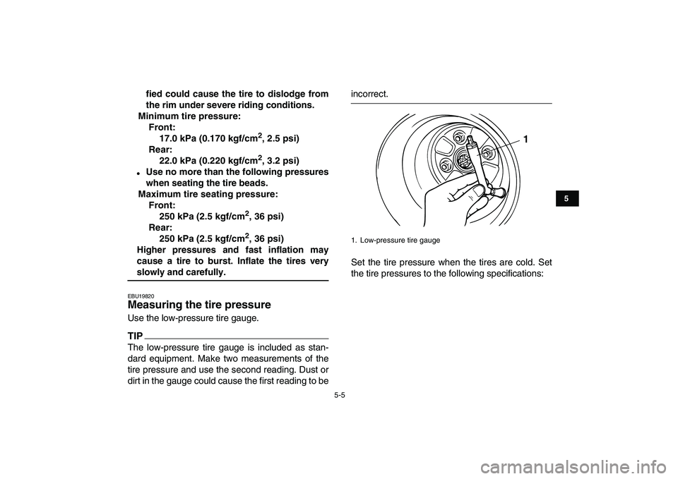 YAMAHA GRIZZLY 125 2009  Owners Manual  
5-5 
1
2
3
45
6
7
8
9
10
11
 
fied could cause the tire to dislodge from
the rim under severe riding conditions.
Minimum tire pressure:
Front:
17.0 kPa (0.170 kgf/cm 
2 
, 2.5 psi)
Rear:
22.0 kPa (0