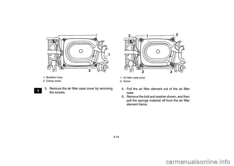 YAMAHA GRIZZLY 125 2009  Owners Manual  
8-16 
1
2
3
4
5
6
78
9
10
11
 
3. Remove the air filter case cover by removing
the screws.4. Pull the air filter element out of the air filter
case.
5. Remove the bolt and washer shown, and then
pul