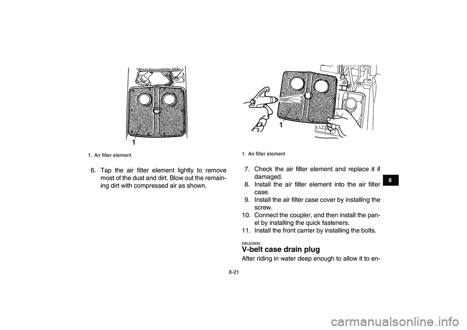 YAMAHA GRIZZLY 125 2009  Owners Manual  
8-21 
1
2
3
4
5
6
78
9
10
11
 
6. Tap the air filter element lightly to remove
most of the dust and dirt. Blow out the remain-
ing dirt with compressed air as shown.7. Check the air filter element a