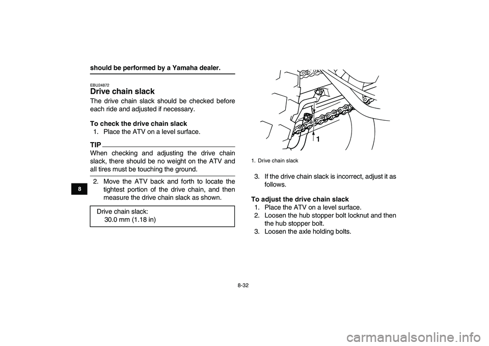 YAMAHA GRIZZLY 125 2009  Owners Manual  
8-32 
1
2
3
4
5
6
78
9
10
11
 
should be performed by a Yamaha dealer. 
EBU24872 
Drive chain slack  
The drive chain slack should be checked before
each ride and adjusted if necessary. 
To check th