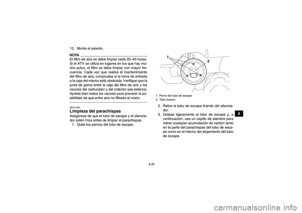 YAMAHA GRIZZLY 250 2011 Manuale de Empleo (in Spanish) 8-26
8 12. Monte el asiento.
NOTAEl filtro de aire se debe limpiar cada 20–40 horas.
Si el ATV se utiliza en lugares en los que hay mu-
cho polvo, el filtro se debe limpiar con mayor fre-
cuencia. C YAMAHA GRIZZLY 250 2011 Manuale de Empleo (in Spanish) 8-26
8 12. Monte el asiento.
NOTAEl filtro de aire se debe limpiar cada 20–40 horas.
Si el ATV se utiliza en lugares en los que hay mu-
cho polvo, el filtro se debe limpiar con mayor fre-
cuencia. C