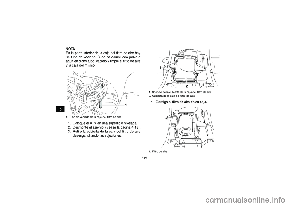 YAMAHA GRIZZLY 350 2009  Manuale de Empleo (in Spanish) 8-22
8
NOTAEn la parte inferior de la caja del filtro de aire hay
un tubo de vaciado. Si se ha acumulado polvo o
agua en dicho tubo, vacíelo y limpie el filtro de airey la caja del mismo.
1. Coloque 