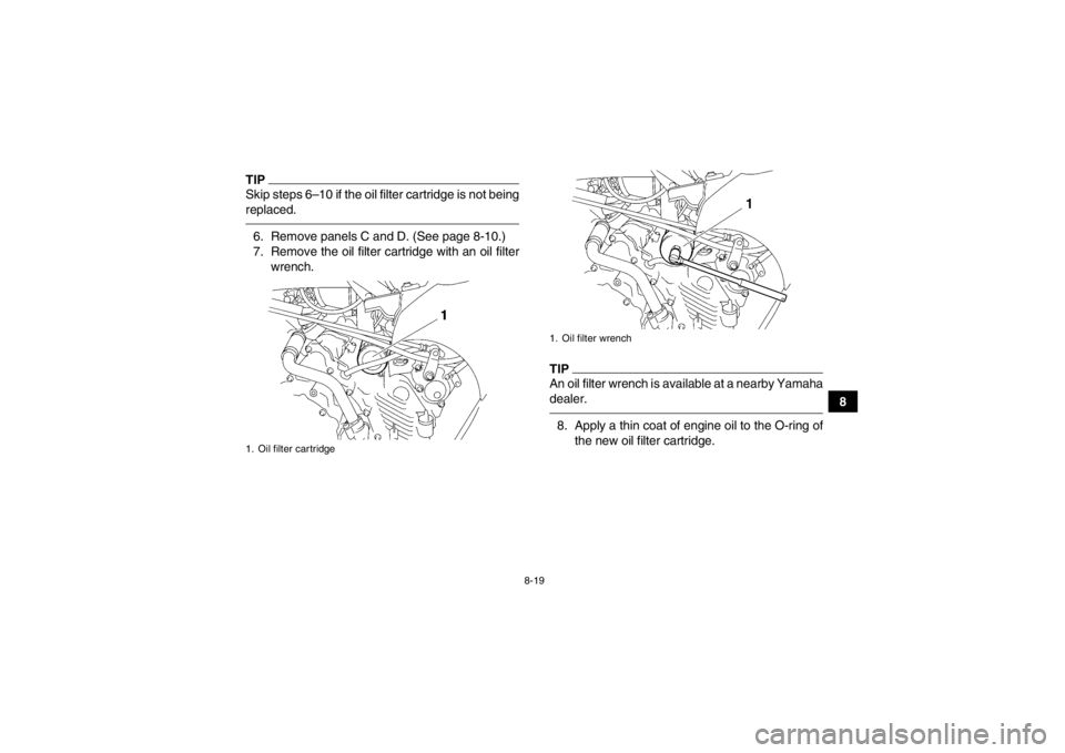 YAMAHA GRIZZLY 450 2013  Owners Manual 8-19
8
TIPSkip steps 6–10 if the oil filter cartridge is not being
replaced.6. Remove panels C and D. (See page 8-10.)
7. Remove the oil filter cartridge with an oil filterwrench.
TIPAn oil filter w
