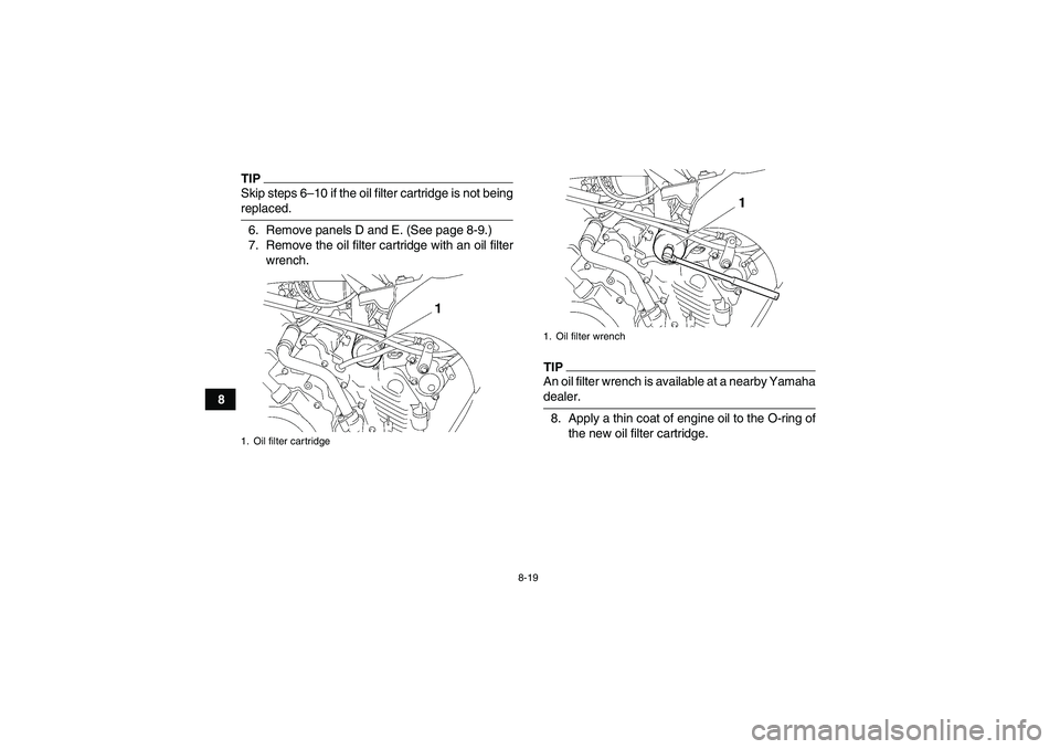 YAMAHA GRIZZLY 450 2009  Owners Manual 8-19
8
TIPSkip steps 6–10 if the oil filter cartridge is not beingreplaced.
6. Remove panels D and E. (See page 8-9.)
7. Remove the oil filter cartridge with an oil filter
wrench.
TIPAn oil filter w