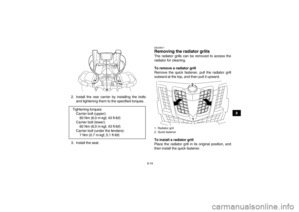 YAMAHA GRIZZLY 550 2014  Owners Manual 8-19
8
2. Install the rear carrier by installing the bolts
and tightening them to the specified torques.
3. Install the seat.
EBU28671Removing the radiator grills The radiator grills can be removed to