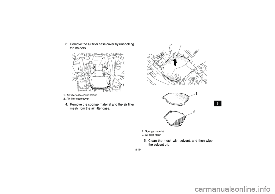 YAMAHA GRIZZLY 550 2012  Owners Manual 8-40
8
3. Remove the air filter case cover by unhooking
the holders.
4. Remove the sponge material and the air filter mesh from the air filter case.
5. Clean the mesh with solvent, and then wipethe so
