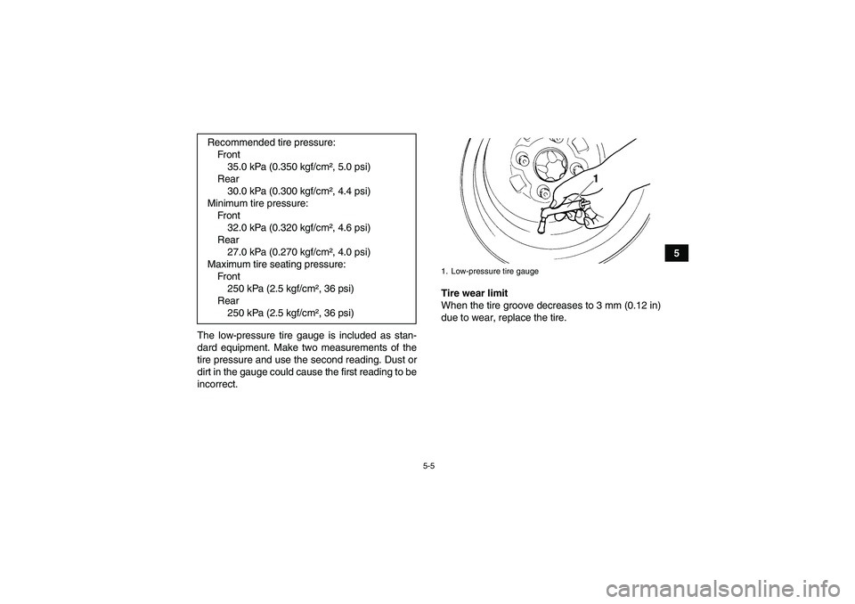 YAMAHA GRIZZLY 550 2010  Owners Manual 5-5
5
The low-pressure tire gauge is included as stan-
dard equipment. Make two measurements of the
tire pressure and use the second reading. Dust or
dirt in the gauge could cause the first reading to