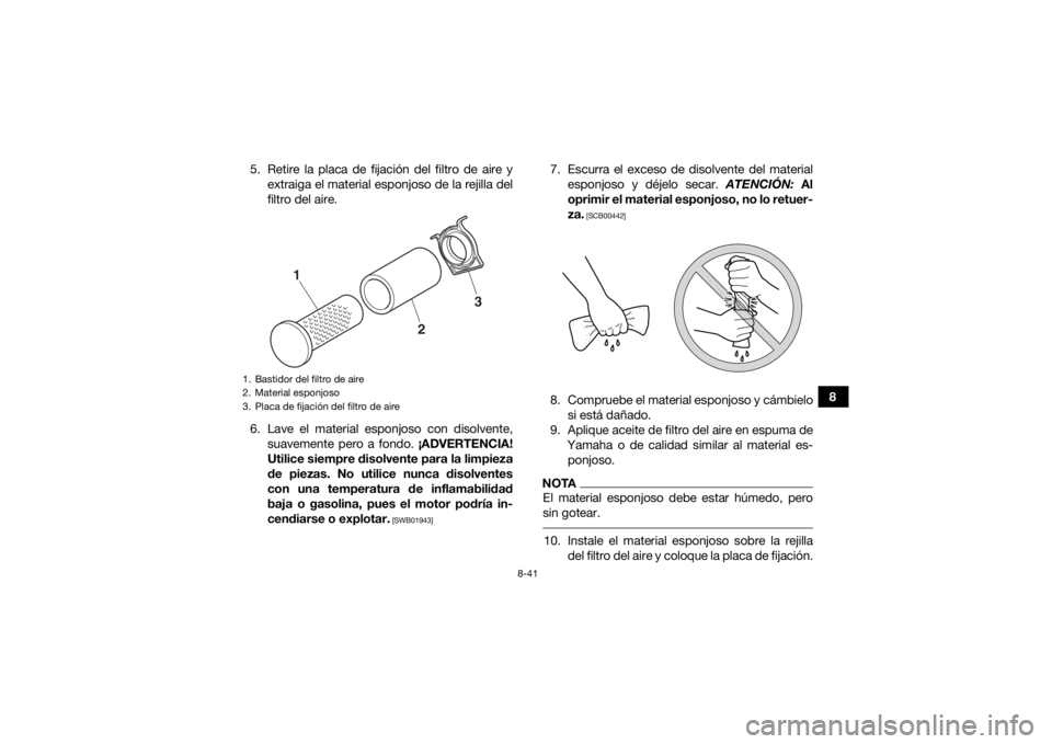 YAMAHA GRIZZLY 700 2018 Manuale de Empleo (in Spanish) 8-41
8
5. Retire la placa de fijación del filtro de aire y
extraiga el material esponjoso de la rejilla del
filtro del aire.
6. Lave el material esponjoso con disolvente, suavemente pero a fondo. ¡A YAMAHA GRIZZLY 700 2018 Manuale de Empleo (in Spanish) 8-41
8
5. Retire la placa de fijación del filtro de aire y
extraiga el material esponjoso de la rejilla del
filtro del aire.
6. Lave el material esponjoso con disolvente, suavemente pero a fondo. ¡A