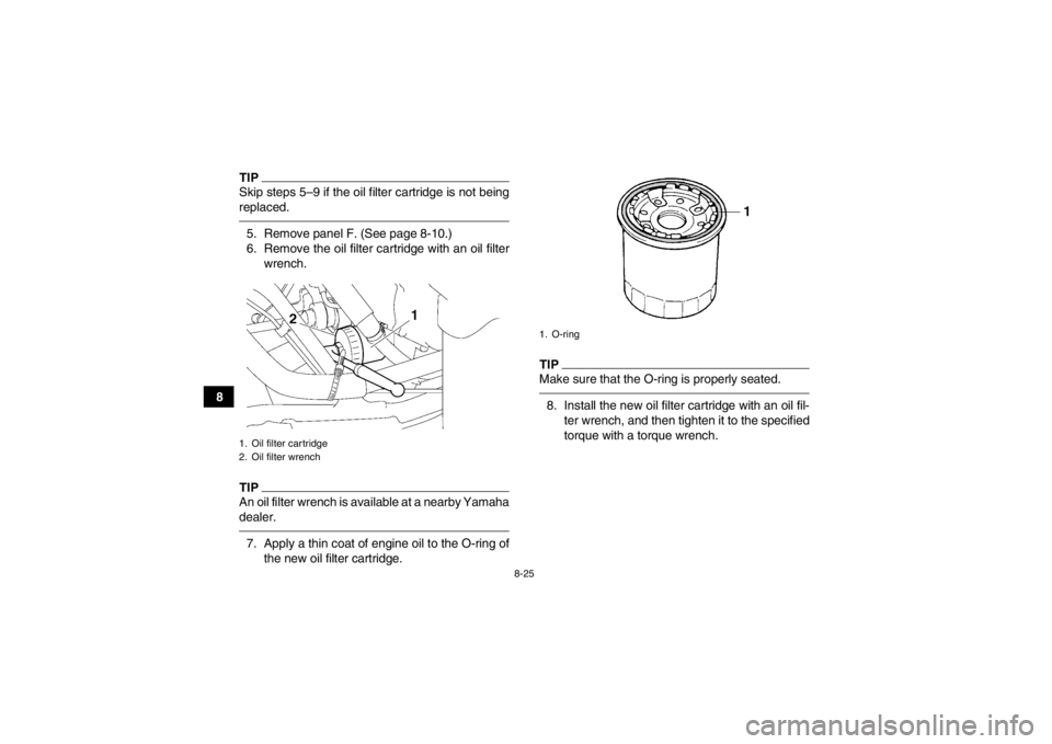 YAMAHA GRIZZLY 700 2013  Owners Manual 8-25
8
TIPSkip steps 5–9 if the oil filter cartridge is not being
replaced.5. Remove panel F. (See page 8-10.)
6. Remove the oil filter cartridge with an oil filterwrench.TIPAn oil filter wrench is 
