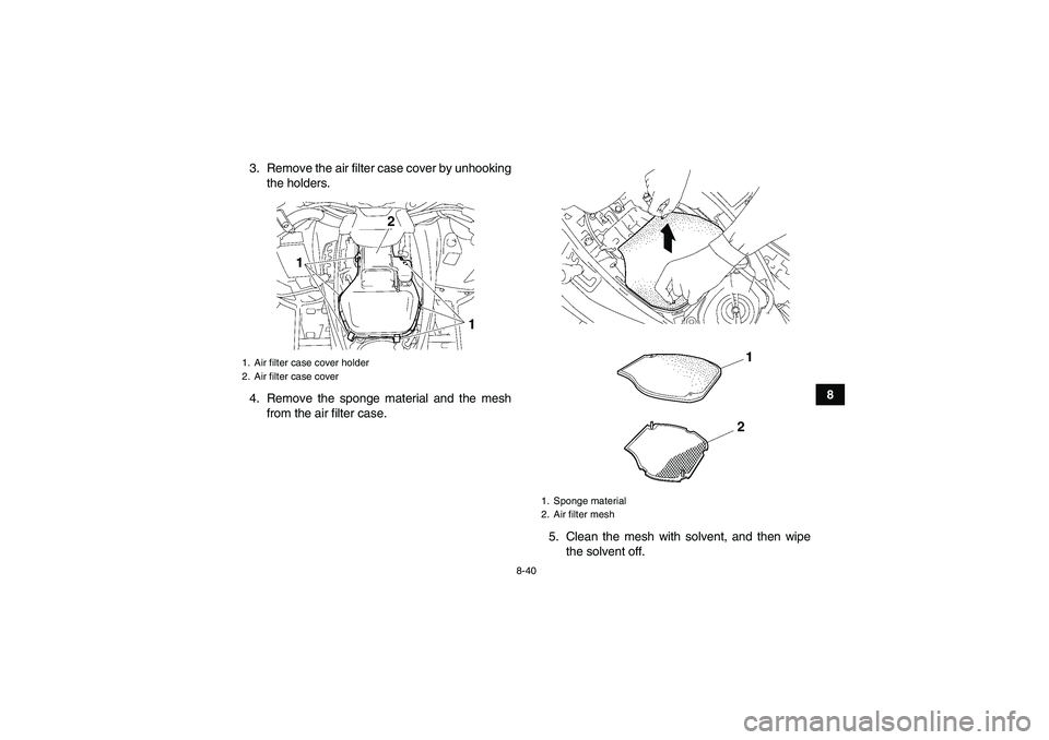 YAMAHA GRIZZLY 700 2012  Owners Manual 8-40
8 3. Remove the air filter case cover by unhooking
the holders.
4. Remove the sponge material and the mesh
from the air filter case.
5. Clean the mesh with solvent, and then wipe
the solvent off.