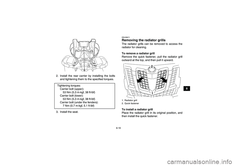 YAMAHA GRIZZLY 700 2010  Owners Manual 8-19
8 2. Install the rear carrier by installing the bolts
and tightening them to the specified torques.
3. Install the seat.
EBU28671Removing the radiator grills The radiator grills can be removed to