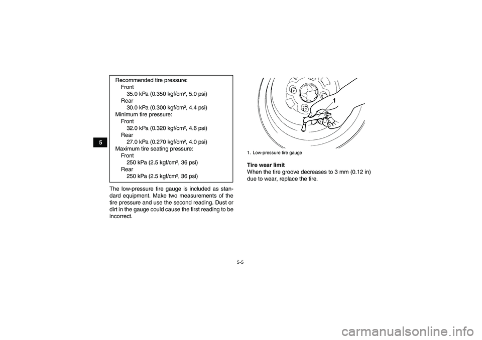 YAMAHA GRIZZLY 700 2010  Owners Manual 5-5
5
The low-pressure tire gauge is included as stan-
dard equipment. Make two measurements of the
tire pressure and use the second reading. Dust or
dirt in the gauge could cause the first reading to