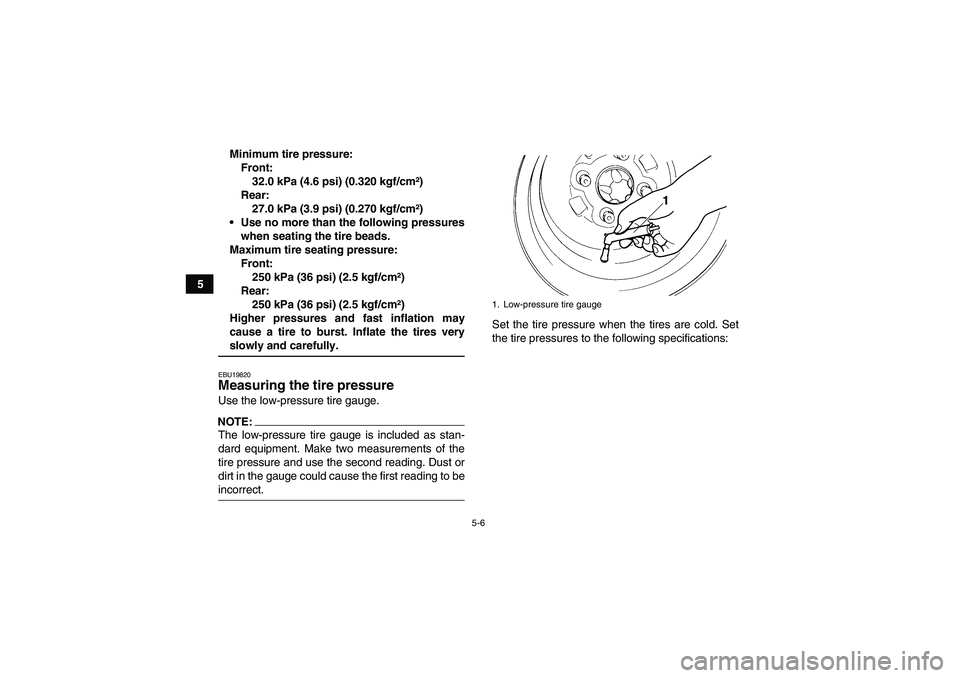 YAMAHA GRIZZLY 700 2007  Owners Manual 5-6
5Minimum tire pressure:
Front:
32.0 kPa (4.6 psi) (0.320 kgf/cm²)
Rear:
27.0 kPa (3.9 psi) (0.270 kgf/cm²)
Use no more than the following pressures
when seating the tire beads.
Maximum tire sea