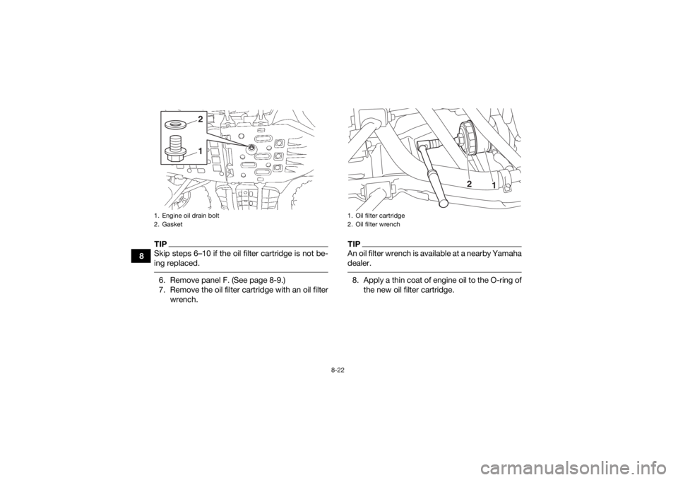 YAMAHA KODIAK 700 2017  Owners Manual 8-22
8
TIPSkip steps 6–10 if the oil filter cartridge is not be-
ing replaced. 6. Remove panel F. (See page 8-9.)
7. Remove the oil filter cartridge with an oil filterwrench.
TIPAn oil filter wrench
