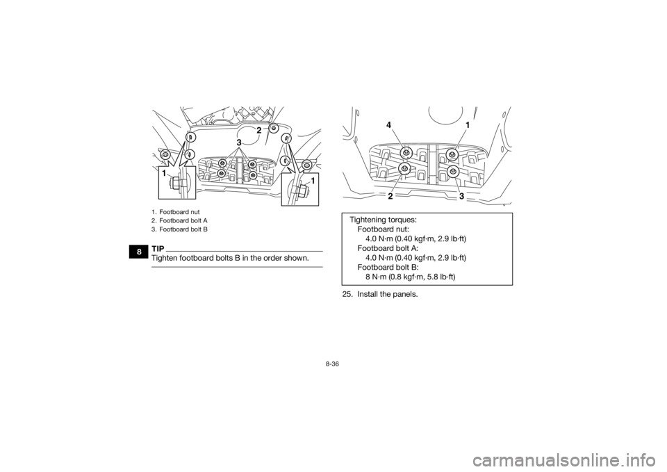 YAMAHA KODIAK 700 2017  Owners Manual 8-36
8
TIPTighten footboard bolts B in the order shown. 
25. Install the panels.
1. Footboard nut
2. Footboard bolt A
3. Footboard bolt B
3
1
2
1
Tightening torques:Footboard nut:4.0 N·m (0.40 kgf·m
