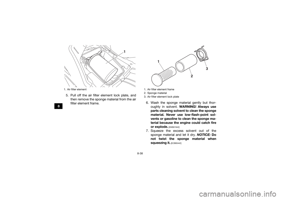 YAMAHA KODIAK 700 2017  Owners Manual 8-38
85. Pull off the air filter element lock plate, and
then remove the sponge material from the air
filter element frame. 6. Wash the sponge material gently but thor-
oughly in solvent.  WARNING! Al