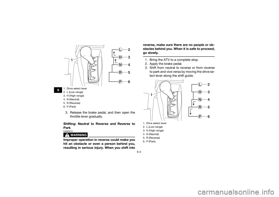 YAMAHA KODIAK 700 2017  Owners Manual 6-3
63. Release the brake pedal, and then open thethrottle lever gradually.
Shifting: Neutral to Reverse and Reverse to
Park
WARNING
EWB00721Improper operation in reverse could make you
hit an obstacl