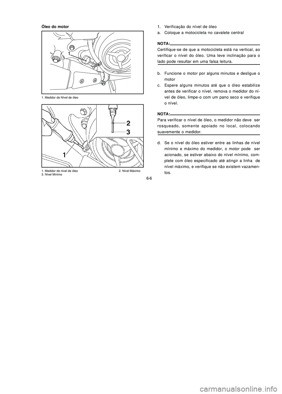 YAMAHA NEO115 2006 Manual de utilização (in Portuguese) 6-6
6-6
1. Medidor de Nível de óleo
1. Medidor de nível de óleo 2. Nível Máximo
3. Nível Minimo
1. Verificação do nível de óleo
a. Coloque a motocicleta no cavalete central
NOTA:
Certifique YAMAHA NEO115 2006 Manual de utilização (in Portuguese) 6-6
6-6
1. Medidor de Nível de óleo
1. Medidor de nível de óleo 2. Nível Máximo
3. Nível Minimo
1. Verificação do nível de óleo
a. Coloque a motocicleta no cavalete central
NOTA:
Certifique