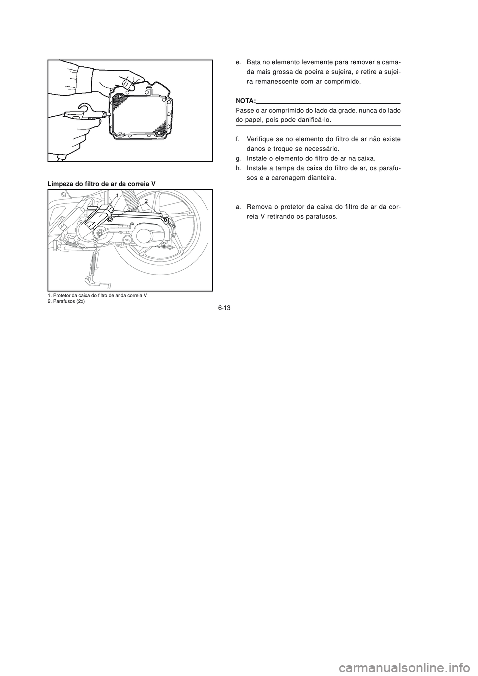 YAMAHA NEO115 2006 Manual de utilização (in Portuguese) 6-13
6-13
e. Bata no elemento levemente para remover a cama-
da mais grossa de poeira e sujeira, e retire a sujei-
ra remanescente com ar comprimido.
NOTA:
Passe o ar comprimido do lado da grade, nunc YAMAHA NEO115 2006 Manual de utilização (in Portuguese) 6-13
6-13
e. Bata no elemento levemente para remover a cama-
da mais grossa de poeira e sujeira, e retire a sujei-
ra remanescente com ar comprimido.
NOTA:
Passe o ar comprimido do lado da grade, nunc