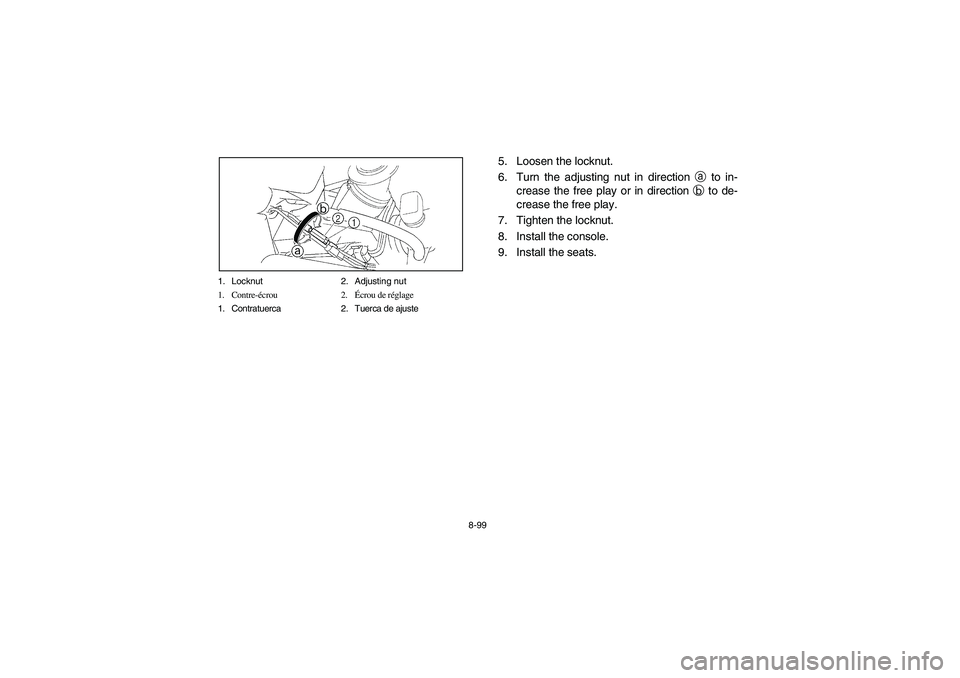 YAMAHA RHINO 660 2007  Notices Demploi (in French) 8-99 1. Locknut 2. Adjusting nut
1. Contre-écrou 2.Écrou de réglage
1. Contratuerca 2. Tuerca de ajuste
5. Loosen the locknut.
6. Turn the adjusting nut in direction a to in-
crease the free play o