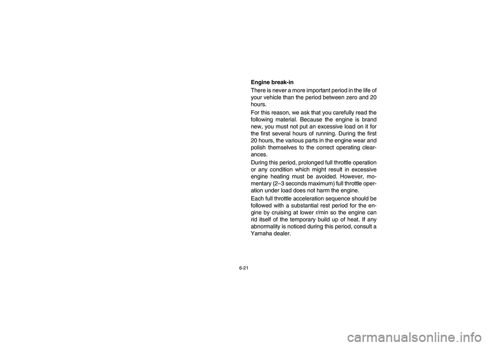 YAMAHA RHINO 660 2005 Manuale de Empleo (in Spanish) 6-21
EVU00590
Engine break-in
There is never a more important period in the life of
your vehicle than the period between zero and 20
hours.
For this reason, we ask that you carefully read the
followi YAMAHA RHINO 660 2005 Manuale de Empleo (in Spanish) 6-21
EVU00590
Engine break-in
There is never a more important period in the life of
your vehicle than the period between zero and 20
hours.
For this reason, we ask that you carefully read the
followi
