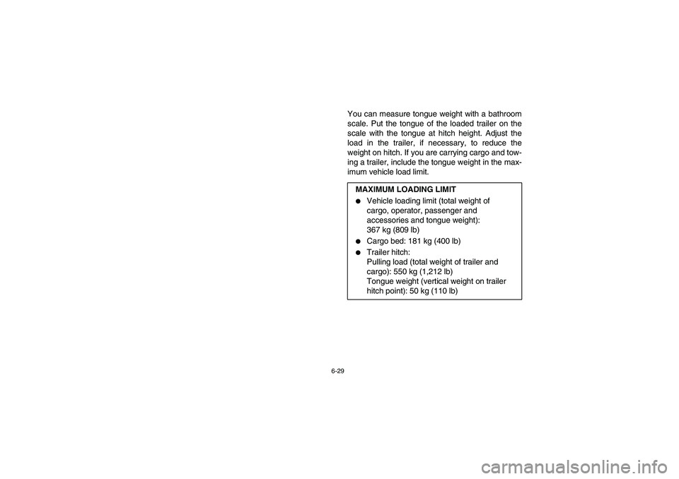 YAMAHA RHINO 700 2008  Owners Manual 6-29
You can measure tongue weight with a bathroom
scale. Put the tongue of the loaded trailer on the
scale with the tongue at hitch height. Adjust the
load in the trailer, if necessary, to reduce the
