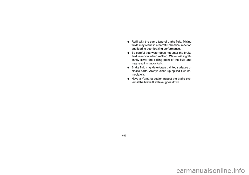 YAMAHA RHINO 700 2008  Owners Manual 8-93
Refill with the same type of brake fluid. Mixing
fluids may result in a harmful chemical reaction
and lead to poor braking performance.

Be careful that water does not enter the brake
fluid res