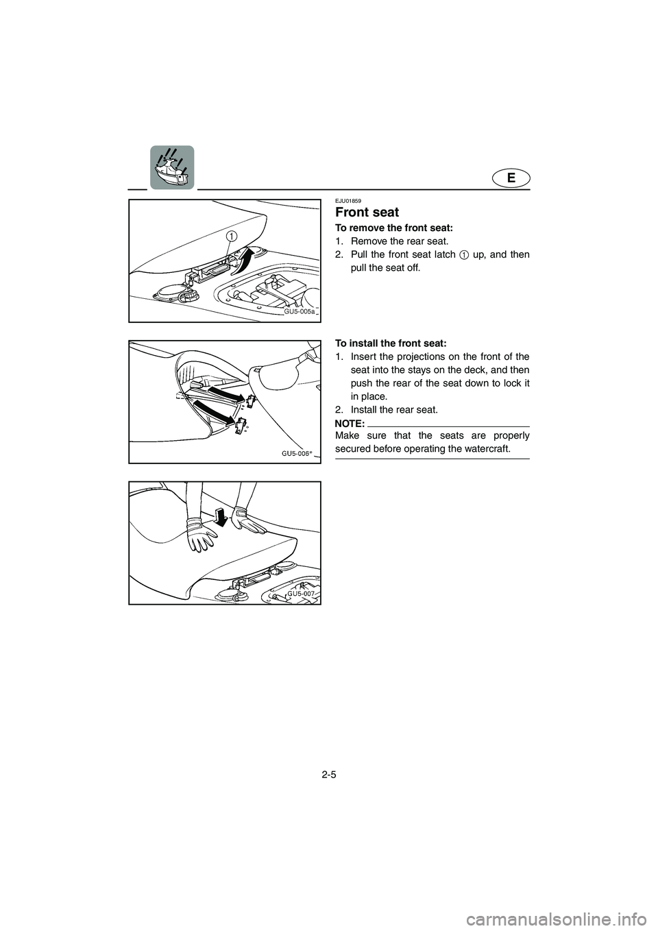 YAMAHA SUV 1200 2003  Owners Manual 2-5
E
EJU01859
Front seat 
To remove the front seat:
1. Remove the rear seat. 
2. Pull the front seat latch 1 up, and then
pull the seat off.
To install the front seat:
1. Insert the projections on th