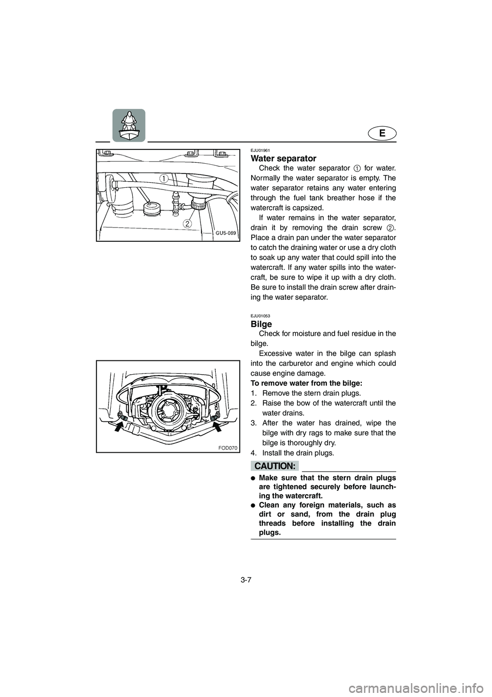 YAMAHA SUV 1200 2003  Owners Manual 3-7
E
EJU01961
Water separator 
Check the water separator 1 for water.
Normally the water separator is empty. The
water separator retains any water entering
through the fuel tank breather hose if the
