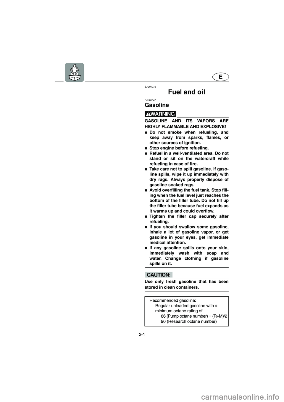 YAMAHA SUPERJET 2002 Owners Manual 3-1
E
EJU01275
Fuel and oil
EJU01042
Gasoline
WARNING@ GASOLINE AND ITS VAPORS ARE
HIGHLY FLAMMABLE AND EXPLOSIVE!
Do not smoke when refueling, and
keep away from sparks, flames, or
other sourc YAMAHA SUPERJET 2002 Owners Manual 3-1
E
EJU01275
Fuel and oil
EJU01042
Gasoline
WARNING@ GASOLINE AND ITS VAPORS ARE
HIGHLY FLAMMABLE AND EXPLOSIVE!
Do not smoke when refueling, and
keep away from sparks, flames, or
other sourc
