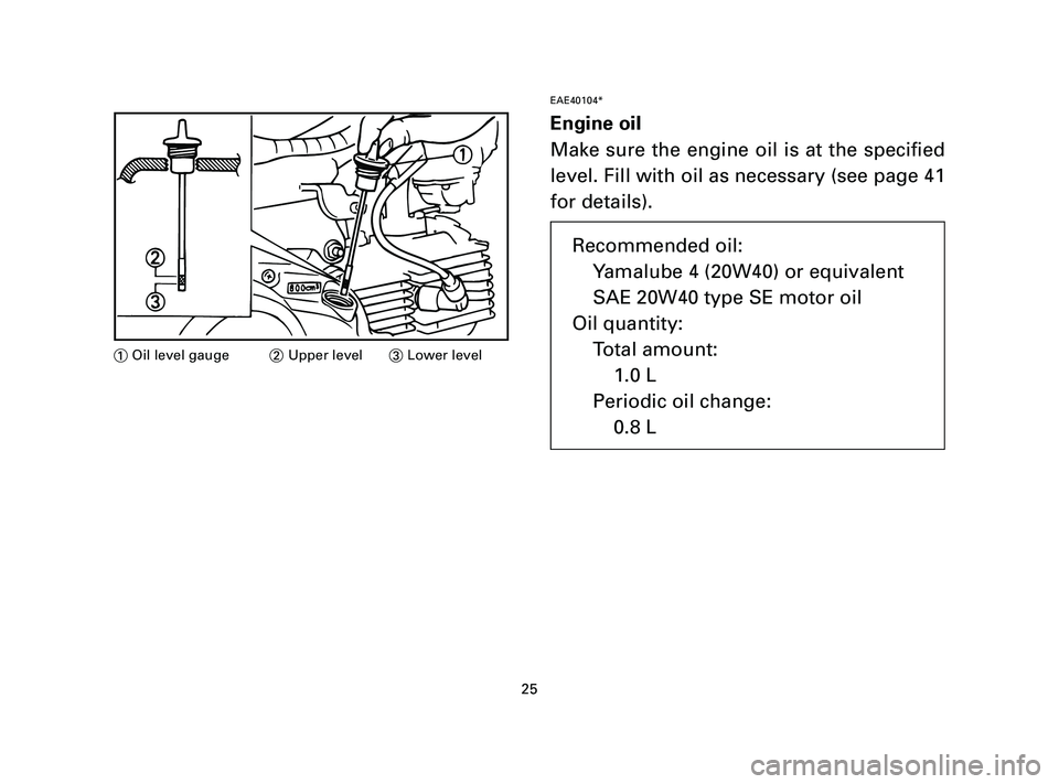 YAMAHA T105 2004  Owners Manual EAE40104*
Engine oil
Make sure the engine oil is at the specified
level. Fill with oil as necessary (see page 41
for details).
25
1Oil level gauge2Upper level3Lower level
Recommended oil:
Yamalube 4 (