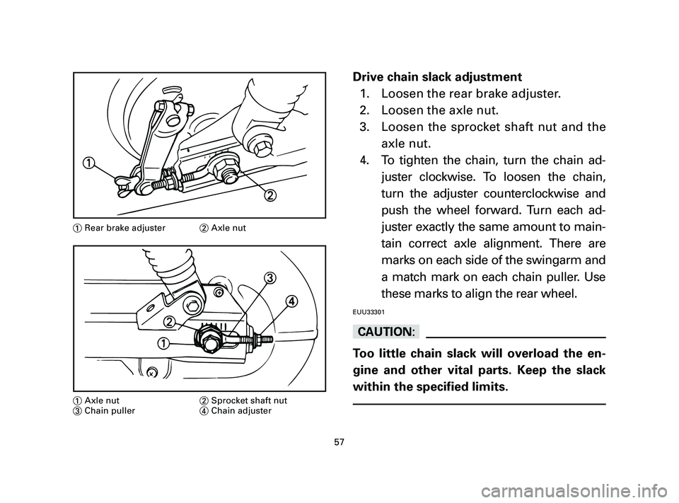 YAMAHA T105 2004  Owners Manual Drive chain slack adjustment
1. Loosen the rear brake adjuster.
2. Loosen the axle nut.
3. Loosen the sprocket shaft nut and the
axle nut.
4. To tighten the chain, turn the chain ad-
juster clockwise.