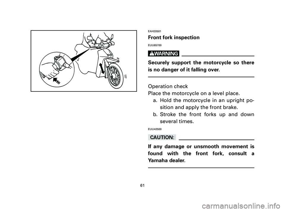 YAMAHA T105 2004  Owners Manual EAH20501
Front fork inspection
EUU65700
w
Securely support the motorcycle so there
is no danger of it falling over.
Operation check
Place the motorcycle on a level place.
a. Hold the motorcycle in an 