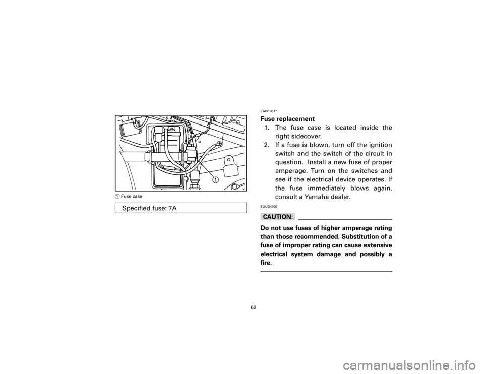 YAMAHA T105 1998  Owners Manual EAI91001*Fuse replacement
1. The fuse case is located inside the
right sidecover.
2. If a fuse is blown, turn off the ignition
switch and the switch of the circuit in
question.  Install a new fuse of 