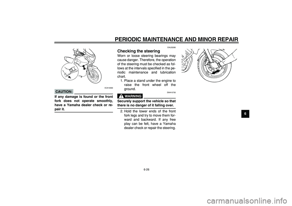 YAMAHA TDM 900 2005  Owners Manual  
PERIODIC MAINTENANCE AND MINOR REPAIR 
6-26 
2
3
4
5
67
8
9
CAUTION:
 
 ECA10590 
If any damage is found or the front
fork does not operate smoothly,
have a Yamaha dealer check or re- 
pair it. 
EAU