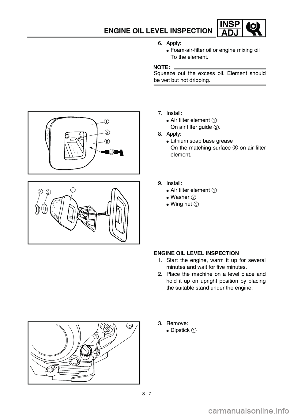 YAMAHA TTR125 2003  Notices Demploi (in French) 3 - 7
INSP
ADJ
ENGINE OIL LEVEL INSPECTION
6. Apply:
Foam-air-filter oil or engine mixing oil
To the element.
NOTE:
Squeeze out the excess oil. Element should
be wet but not dripping.
7. Install:
Ai