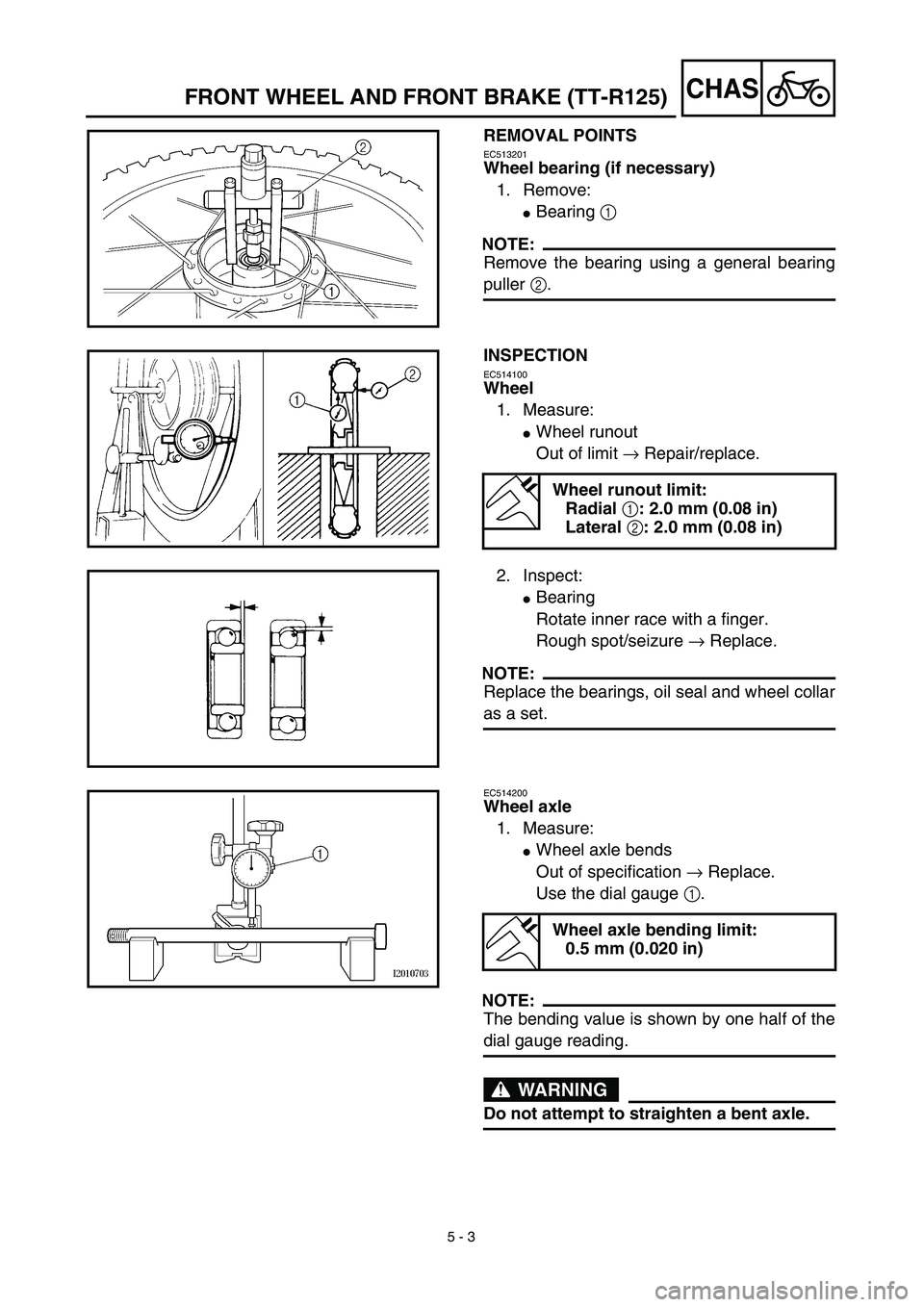 YAMAHA TTR125 2003  Notices Demploi (in French)  
5 - 3
CHAS
 
FRONT WHEEL AND FRONT BRAKE (TT-R125) 
REMOVAL POINTS 
EC513201 
Wheel bearing (if necessary)  
1. Remove: 
 
Bearing   
1  
 
NOTE:
 
Remove the bearing using a general bearing 
pulle