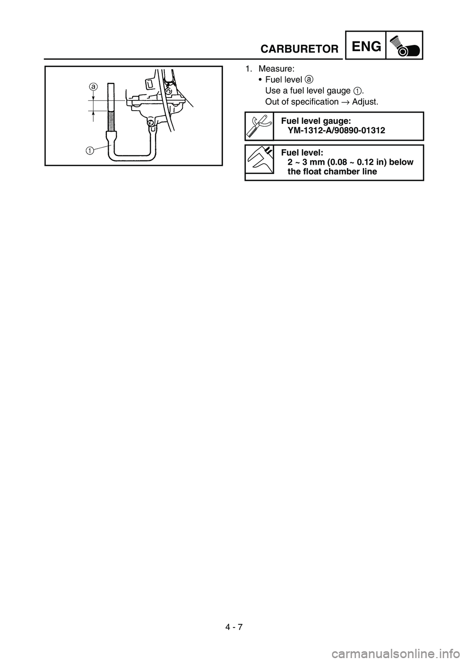 YAMAHA TTR90 2006  Owners Manual 4 - 7
ENGCARBURETOR
1. Measure:
Fuel level a 
Use a fuel level gauge 1.
Out of specification → Adjust.
Fuel level gauge:
YM-1312-A/90890-01312
Fuel level:
2 ~ 3 mm (0.08 ~ 0.12 in) below 
the float