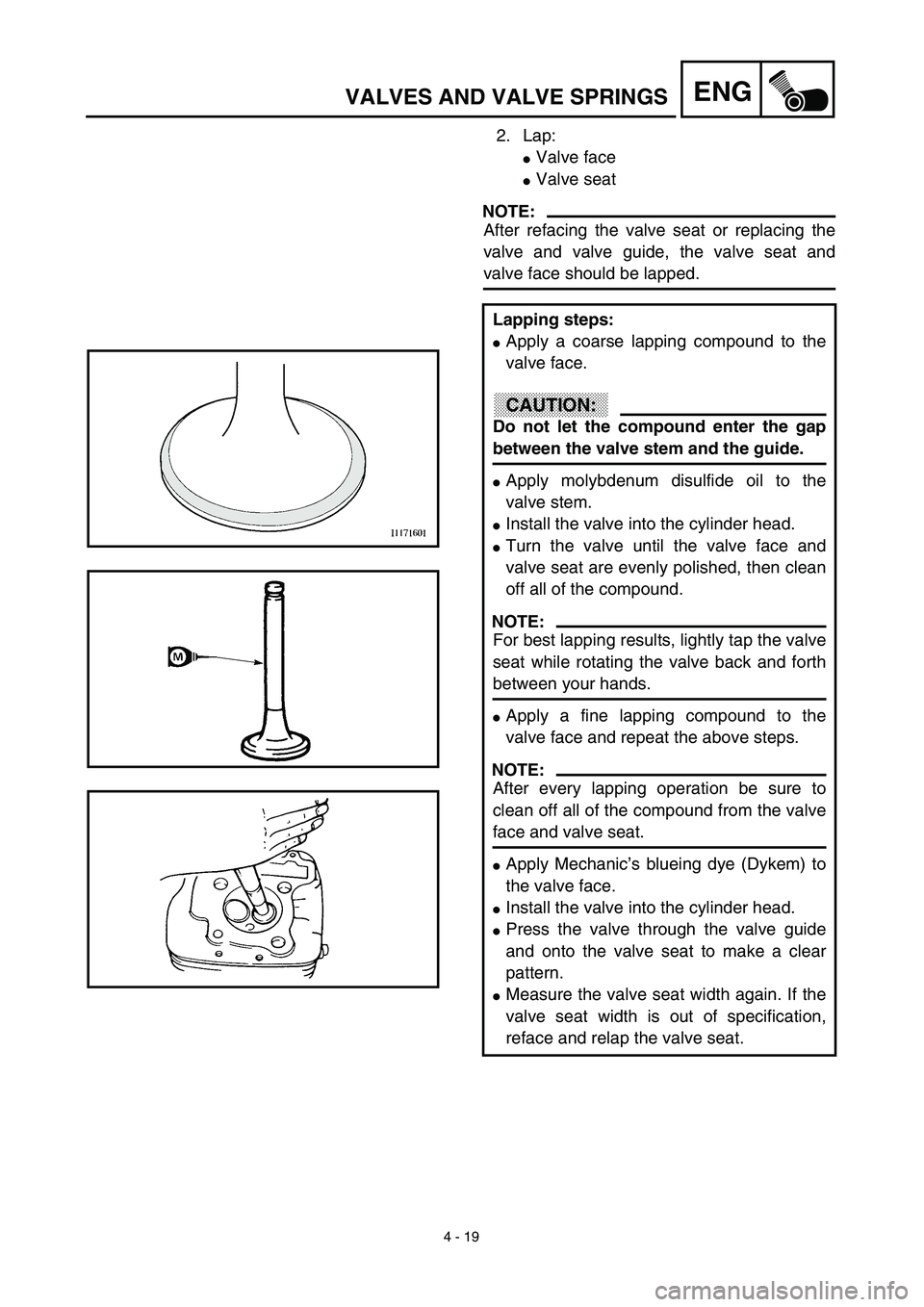 YAMAHA TTR90 2003 Owners Manual 4 - 19
ENGVALVES AND VALVE SPRINGS
2. Lap:
Valve face
Valve seat
NOTE:
After refacing the valve seat or replacing the
valve and valve guide, the valve seat and
valve face should be lapped.
Lapping s YAMAHA TTR90 2003 Owners Manual 4 - 19
ENGVALVES AND VALVE SPRINGS
2. Lap:
Valve face
Valve seat
NOTE:
After refacing the valve seat or replacing the
valve and valve guide, the valve seat and
valve face should be lapped.
Lapping s
