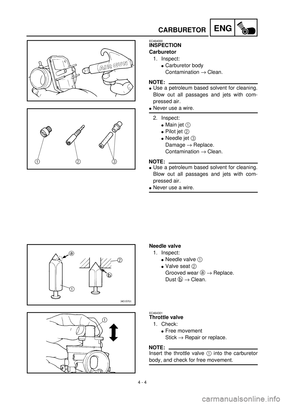 YAMAHA TTR90 2002  Owners Manual 4 - 4
ENGCARBURETOR
EC464000
INSPECTION
Carburetor
1. Inspect:
lCarburetor body
Contamination ® Clean.
NOTE:
lUse a petroleum based solvent for cleaning.
Blow out all passages and jets with com-
pres