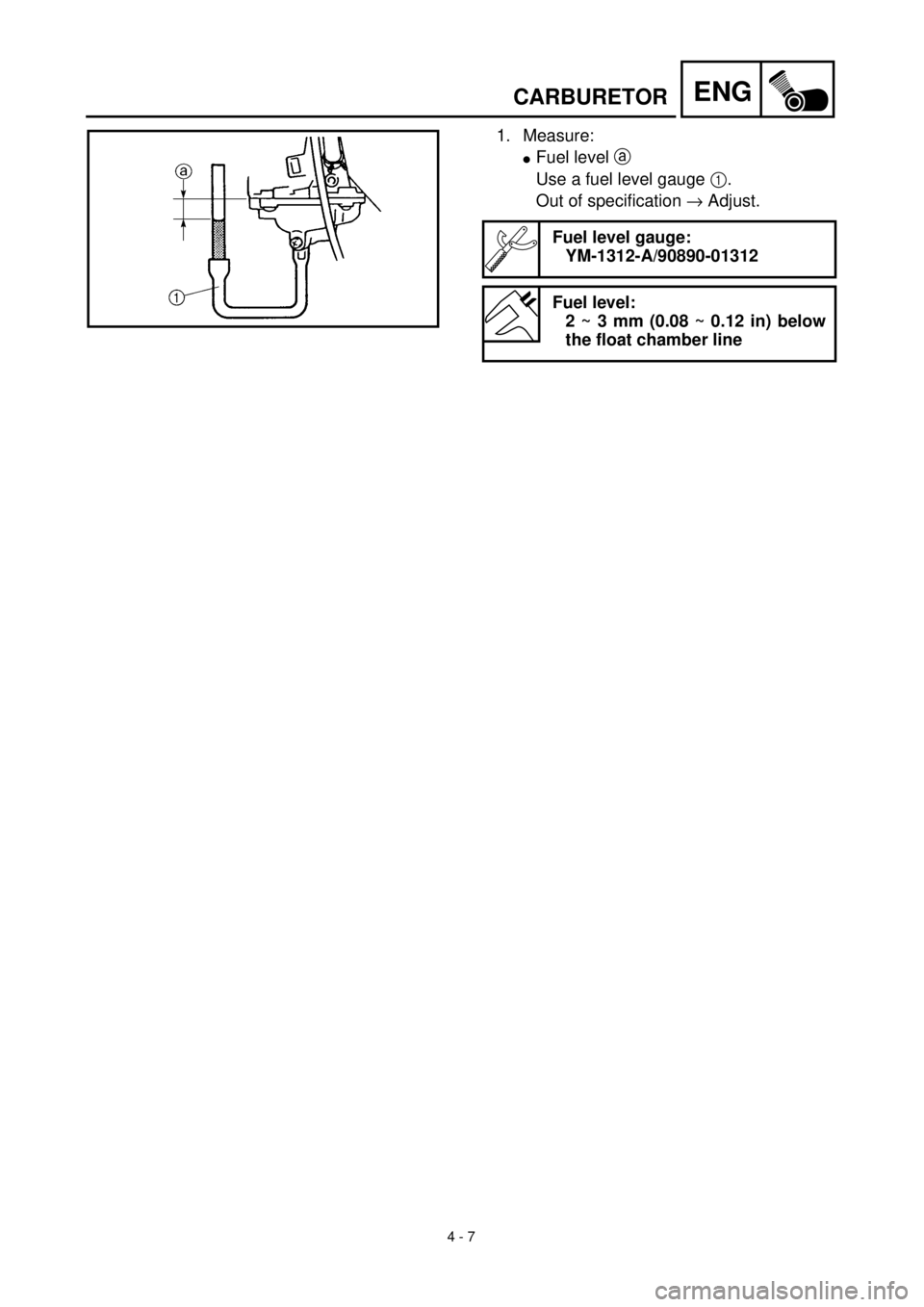 YAMAHA TTR90 2002  Owners Manual 4 - 7
ENGCARBURETOR
1. Measure:
lFuel level a 
Use a fuel level gauge 1.
Out of specification ® Adjust.
Fuel level gauge:
YM-1312-A/90890-01312
Fuel level:
2 ~ 3 mm (0.08 ~ 0.12 in) below
the float c