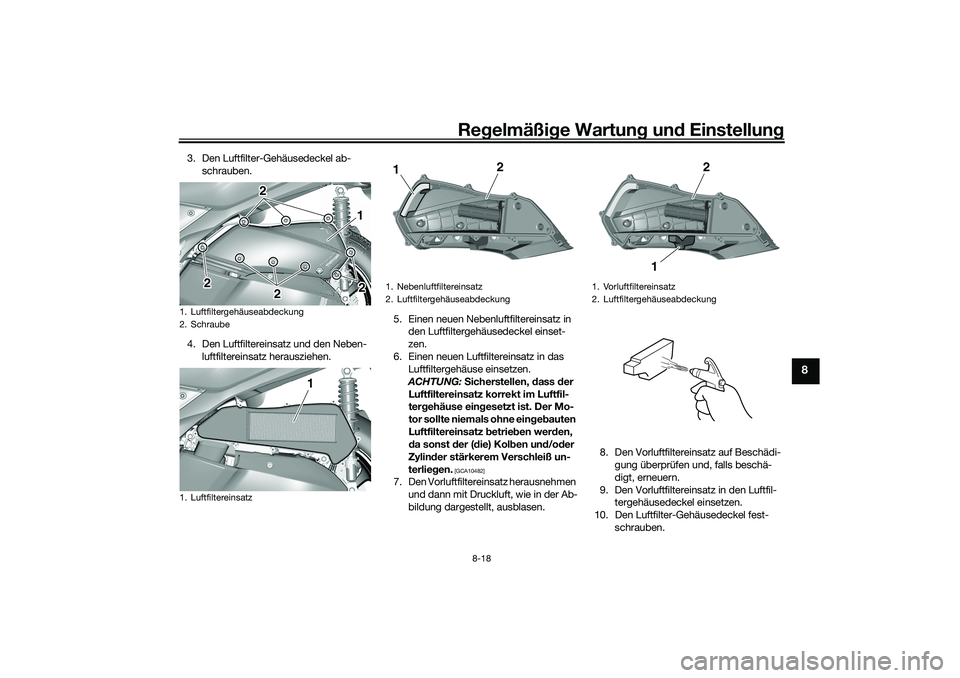 YAMAHA TRICITY 300 2021 Betriebsanleitungen (in German) Regelmäßi ge Wartun g und Einstellun g
8-18
8
3. Den Luftfilter-Gehäusedeckel ab-
schrauben.
4. Den Luftfiltereinsatz und den Neben- luftfiltereinsatz herausziehen. 5. Einen neuen Nebenluftfiltere YAMAHA TRICITY 300 2021 Betriebsanleitungen (in German) Regelmäßi ge Wartun g und Einstellun g
8-18
8
3. Den Luftfilter-Gehäusedeckel ab-
schrauben.
4. Den Luftfiltereinsatz und den Neben- luftfiltereinsatz herausziehen. 5. Einen neuen Nebenluftfiltere
