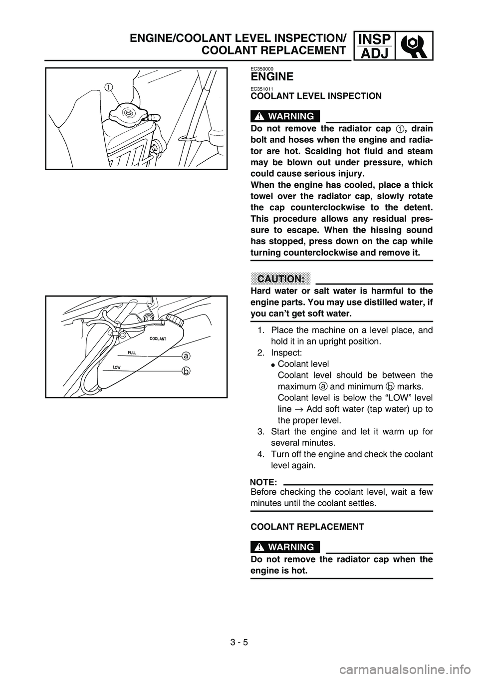 YAMAHA WR 250F 2002  Owners Manual 3 - 5
INSP
ADJ
EC350000
ENGINE
EC351011
COOLANT LEVEL INSPECTION
WARNING
Do not remove the radiator cap 1, drain
bolt and hoses when the engine and radia-
tor are hot. Scalding hot fluid and steam
may